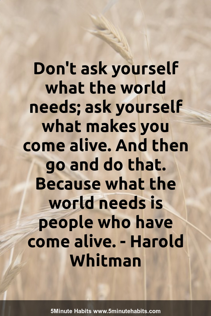 Don't ask yourself what the world needs; ask yourself what makes you come alive. And then go and do that. Because what the world needs is people who have come alive. - Harold Whitman